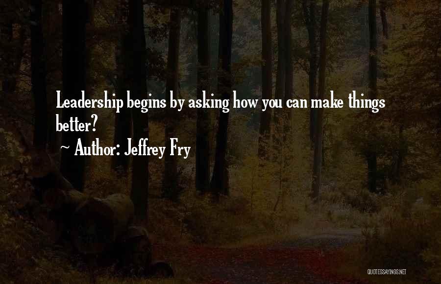 Jeffrey Fry Quotes: Leadership Begins By Asking How You Can Make Things Better?