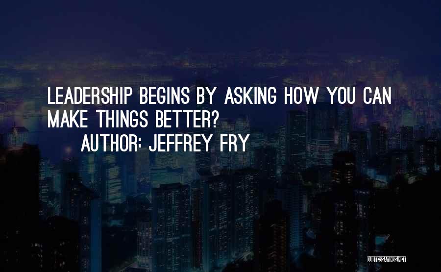 Jeffrey Fry Quotes: Leadership Begins By Asking How You Can Make Things Better?