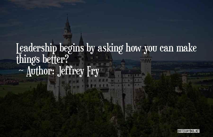 Jeffrey Fry Quotes: Leadership Begins By Asking How You Can Make Things Better?