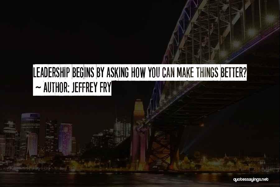 Jeffrey Fry Quotes: Leadership Begins By Asking How You Can Make Things Better?