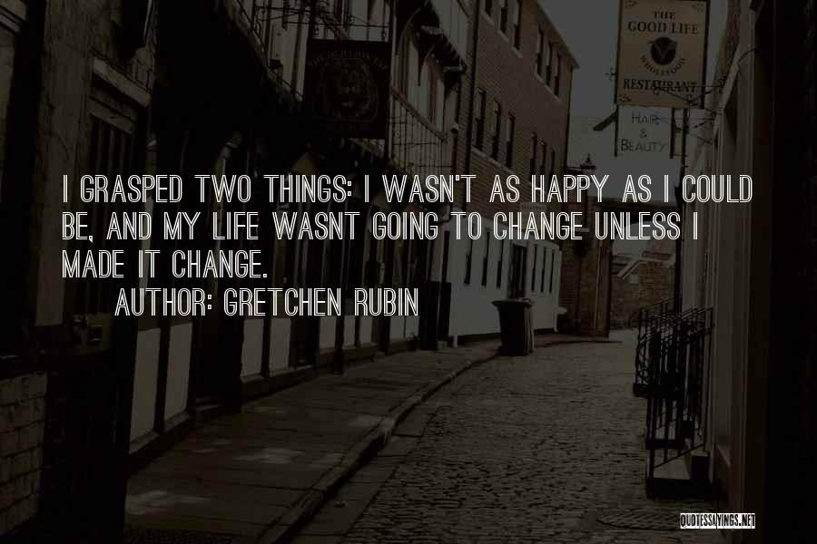 Gretchen Rubin Quotes: I Grasped Two Things: I Wasn't As Happy As I Could Be, And My Life Wasnt Going To Change Unless