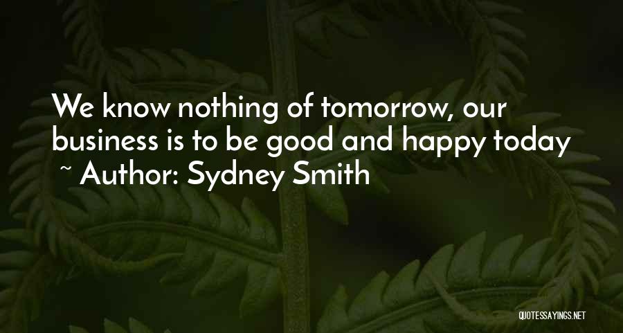 Sydney Smith Quotes: We Know Nothing Of Tomorrow, Our Business Is To Be Good And Happy Today