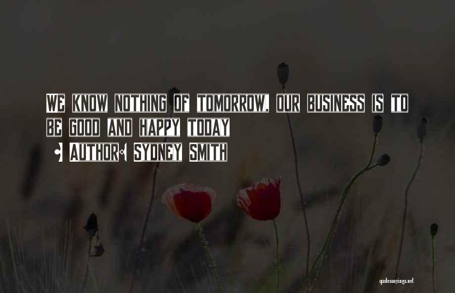 Sydney Smith Quotes: We Know Nothing Of Tomorrow, Our Business Is To Be Good And Happy Today