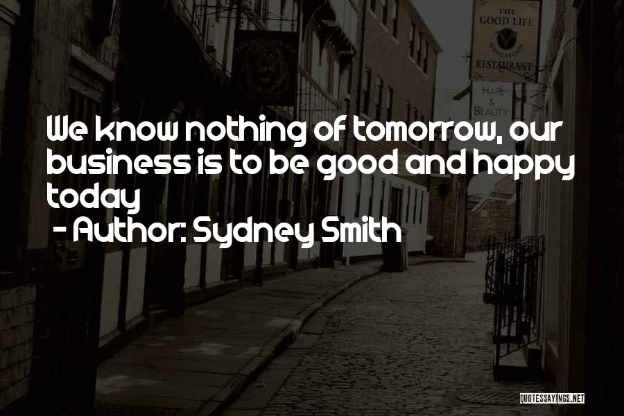 Sydney Smith Quotes: We Know Nothing Of Tomorrow, Our Business Is To Be Good And Happy Today
