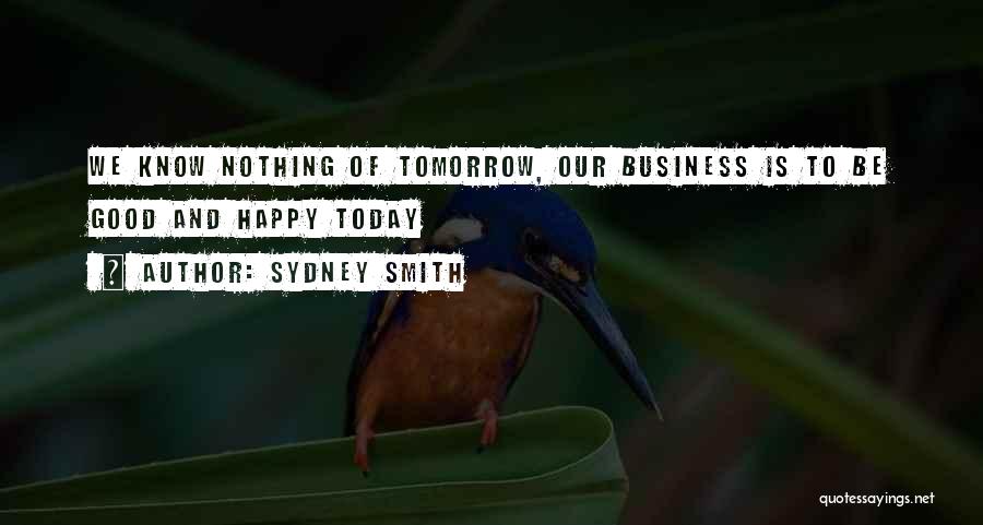 Sydney Smith Quotes: We Know Nothing Of Tomorrow, Our Business Is To Be Good And Happy Today