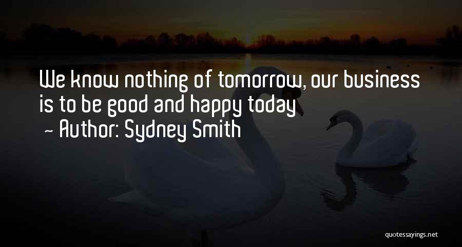 Sydney Smith Quotes: We Know Nothing Of Tomorrow, Our Business Is To Be Good And Happy Today