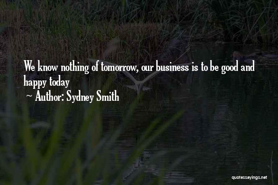 Sydney Smith Quotes: We Know Nothing Of Tomorrow, Our Business Is To Be Good And Happy Today