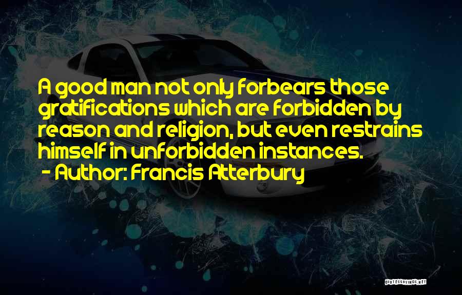 Francis Atterbury Quotes: A Good Man Not Only Forbears Those Gratifications Which Are Forbidden By Reason And Religion, But Even Restrains Himself In