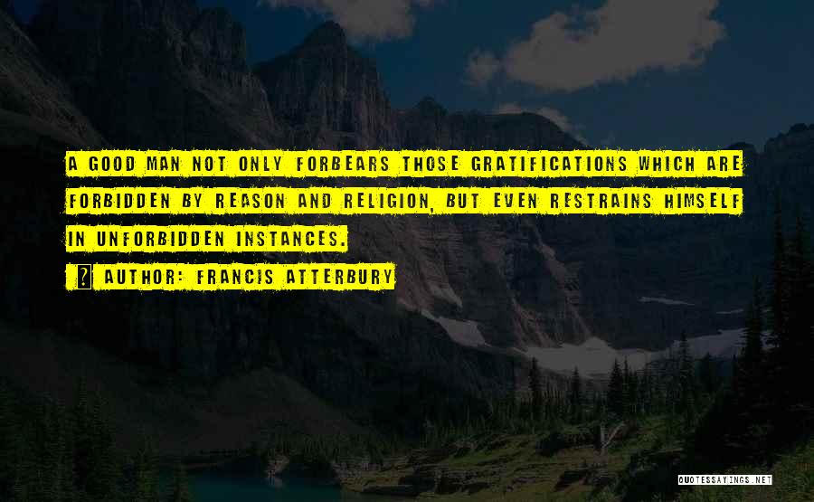 Francis Atterbury Quotes: A Good Man Not Only Forbears Those Gratifications Which Are Forbidden By Reason And Religion, But Even Restrains Himself In