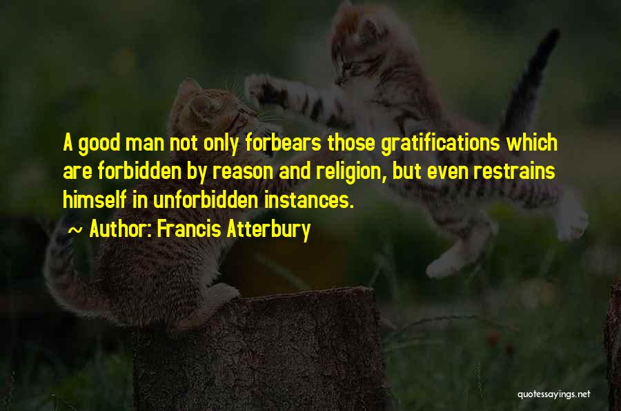 Francis Atterbury Quotes: A Good Man Not Only Forbears Those Gratifications Which Are Forbidden By Reason And Religion, But Even Restrains Himself In
