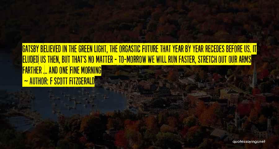 F Scott Fitzgerald Quotes: Gatsby Believed In The Green Light, The Orgastic Future That Year By Year Recedes Before Us. It Eluded Us Then,
