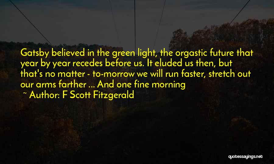 F Scott Fitzgerald Quotes: Gatsby Believed In The Green Light, The Orgastic Future That Year By Year Recedes Before Us. It Eluded Us Then,