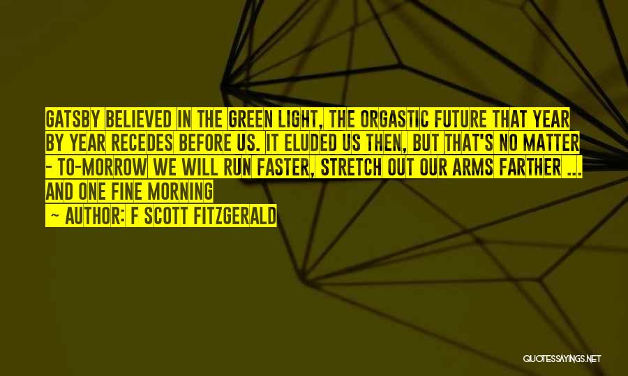F Scott Fitzgerald Quotes: Gatsby Believed In The Green Light, The Orgastic Future That Year By Year Recedes Before Us. It Eluded Us Then,