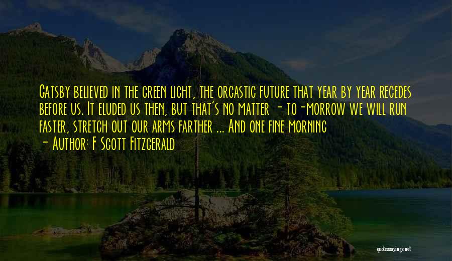 F Scott Fitzgerald Quotes: Gatsby Believed In The Green Light, The Orgastic Future That Year By Year Recedes Before Us. It Eluded Us Then,