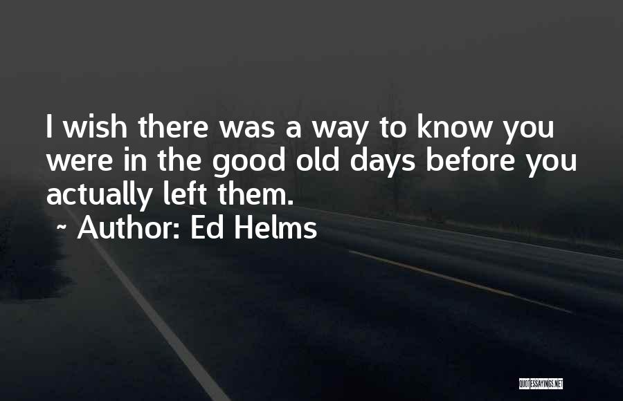 Ed Helms Quotes: I Wish There Was A Way To Know You Were In The Good Old Days Before You Actually Left Them.