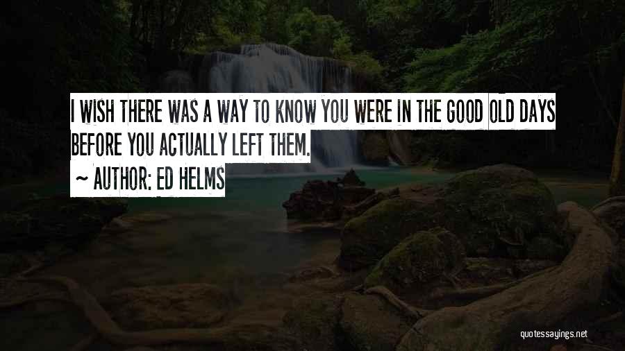 Ed Helms Quotes: I Wish There Was A Way To Know You Were In The Good Old Days Before You Actually Left Them.