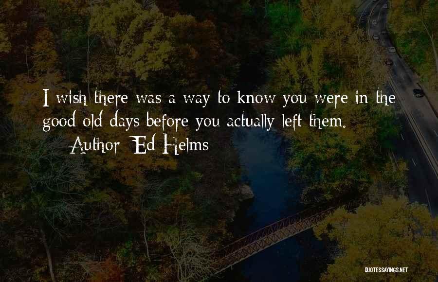 Ed Helms Quotes: I Wish There Was A Way To Know You Were In The Good Old Days Before You Actually Left Them.