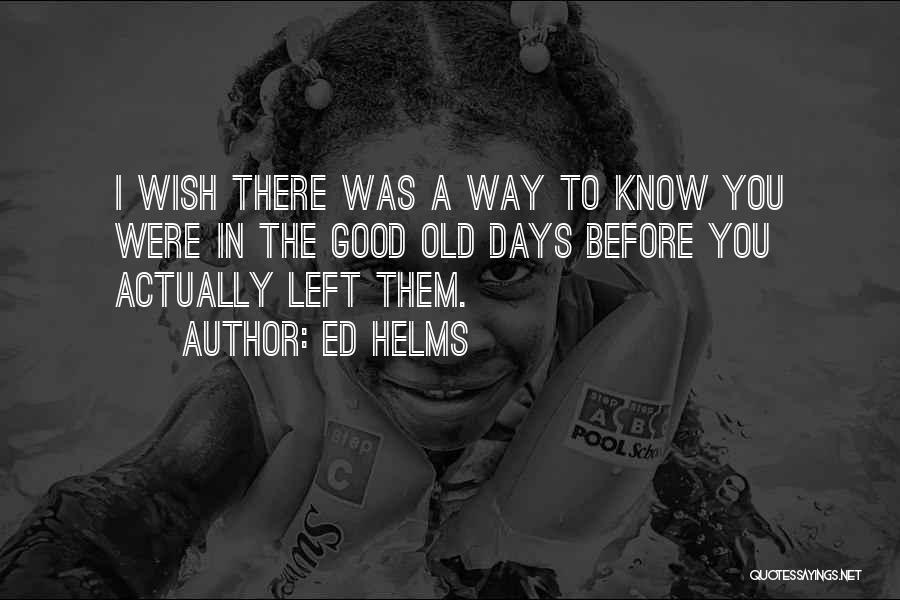 Ed Helms Quotes: I Wish There Was A Way To Know You Were In The Good Old Days Before You Actually Left Them.