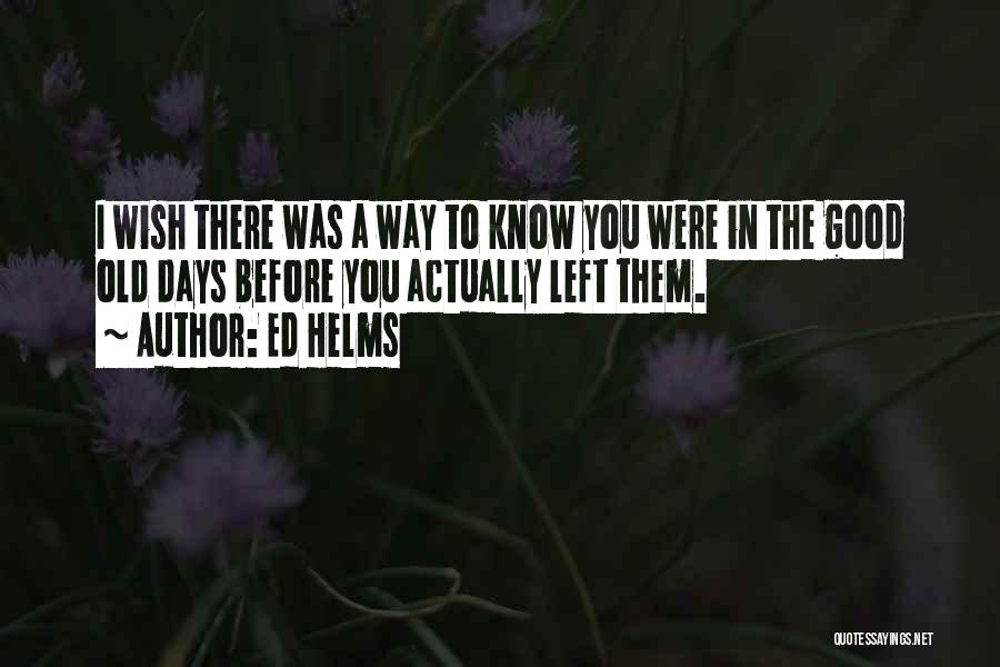 Ed Helms Quotes: I Wish There Was A Way To Know You Were In The Good Old Days Before You Actually Left Them.