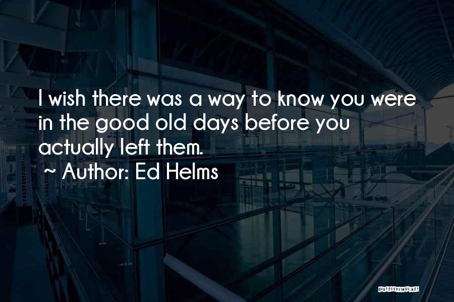 Ed Helms Quotes: I Wish There Was A Way To Know You Were In The Good Old Days Before You Actually Left Them.