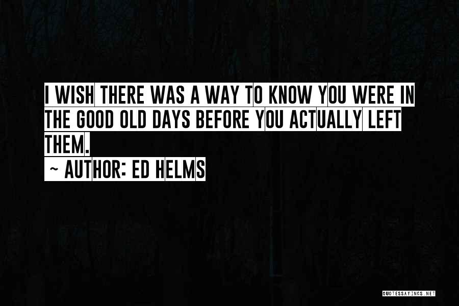 Ed Helms Quotes: I Wish There Was A Way To Know You Were In The Good Old Days Before You Actually Left Them.