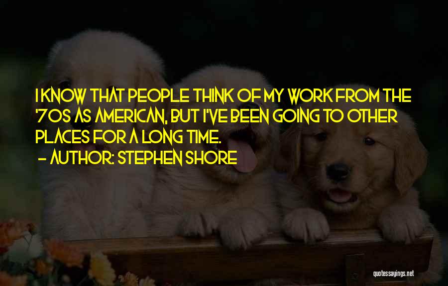 Stephen Shore Quotes: I Know That People Think Of My Work From The '70s As American, But I've Been Going To Other Places