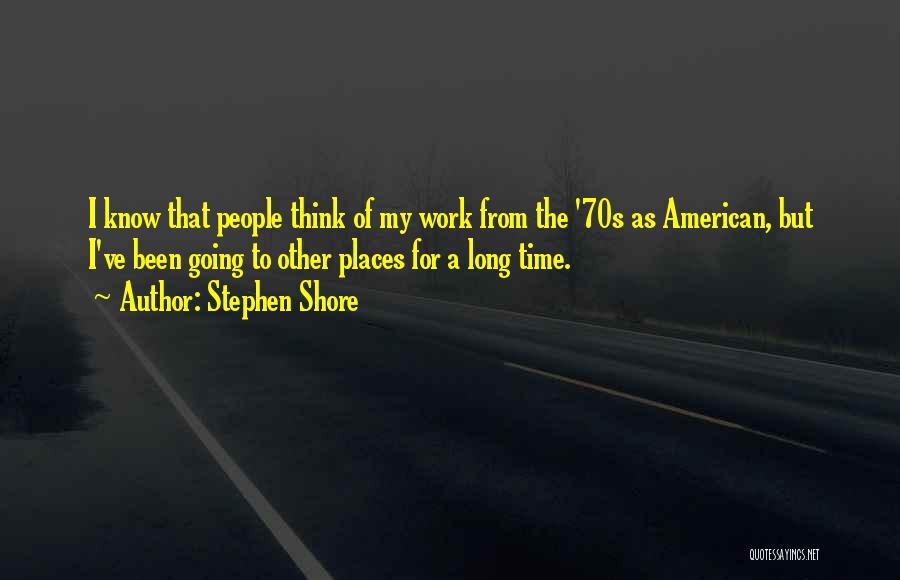 Stephen Shore Quotes: I Know That People Think Of My Work From The '70s As American, But I've Been Going To Other Places