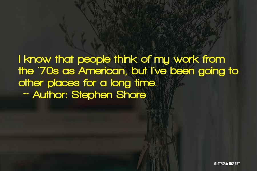 Stephen Shore Quotes: I Know That People Think Of My Work From The '70s As American, But I've Been Going To Other Places