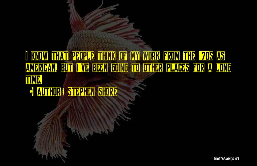 Stephen Shore Quotes: I Know That People Think Of My Work From The '70s As American, But I've Been Going To Other Places