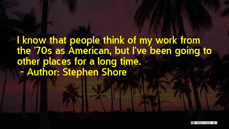 Stephen Shore Quotes: I Know That People Think Of My Work From The '70s As American, But I've Been Going To Other Places
