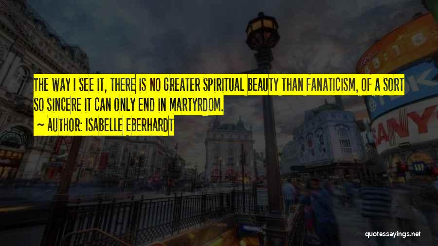 Isabelle Eberhardt Quotes: The Way I See It, There Is No Greater Spiritual Beauty Than Fanaticism, Of A Sort So Sincere It Can