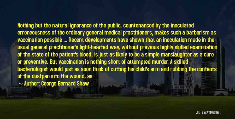 George Bernard Shaw Quotes: Nothing But The Natural Ignorance Of The Public, Countenanced By The Inoculated Erroneousness Of The Ordinary General Medical Practitioners, Makes