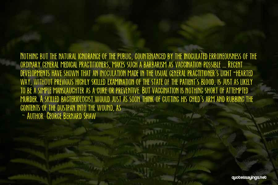 George Bernard Shaw Quotes: Nothing But The Natural Ignorance Of The Public, Countenanced By The Inoculated Erroneousness Of The Ordinary General Medical Practitioners, Makes
