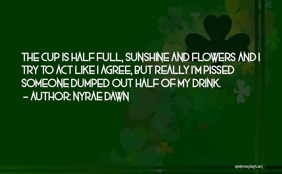 Nyrae Dawn Quotes: The Cup Is Half Full, Sunshine And Flowers And I Try To Act Like I Agree, But Really I'm Pissed