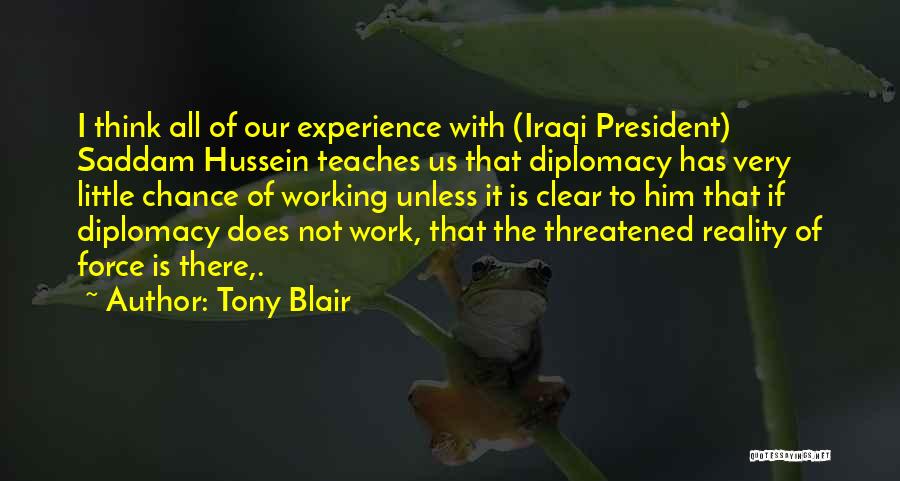 Tony Blair Quotes: I Think All Of Our Experience With (iraqi President) Saddam Hussein Teaches Us That Diplomacy Has Very Little Chance Of