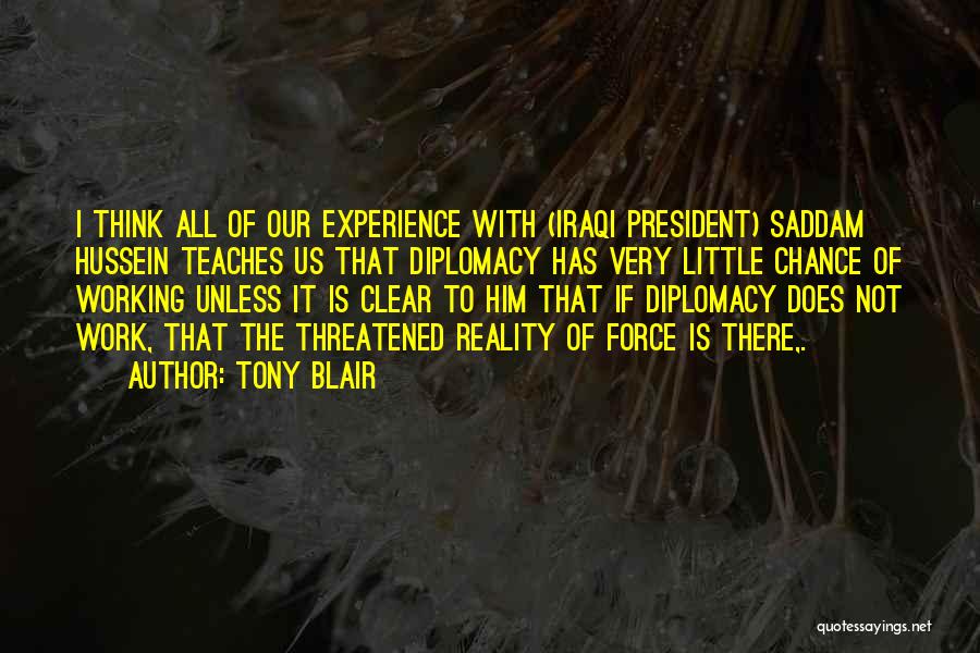 Tony Blair Quotes: I Think All Of Our Experience With (iraqi President) Saddam Hussein Teaches Us That Diplomacy Has Very Little Chance Of