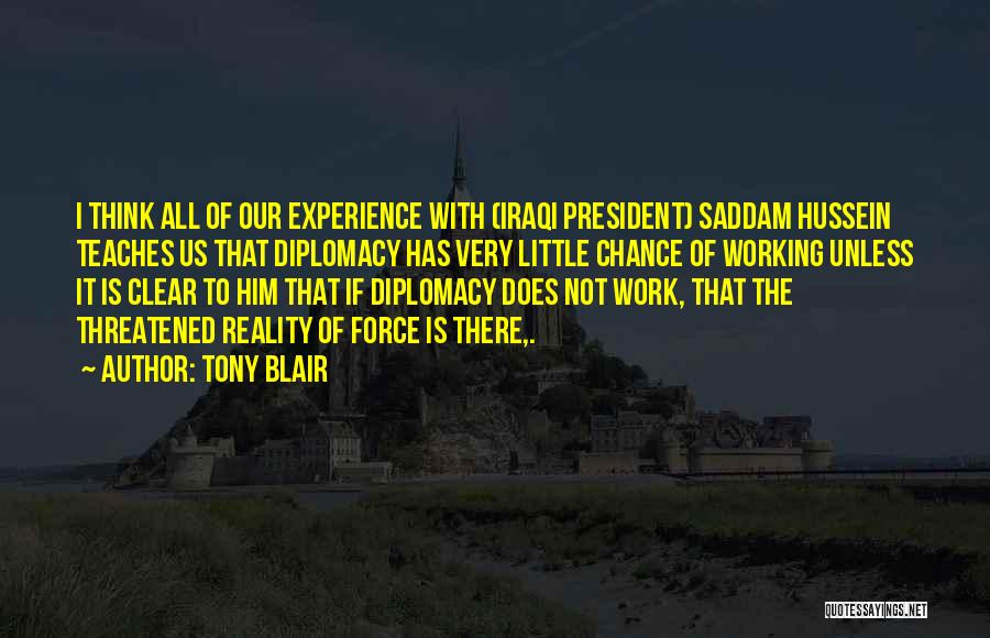 Tony Blair Quotes: I Think All Of Our Experience With (iraqi President) Saddam Hussein Teaches Us That Diplomacy Has Very Little Chance Of