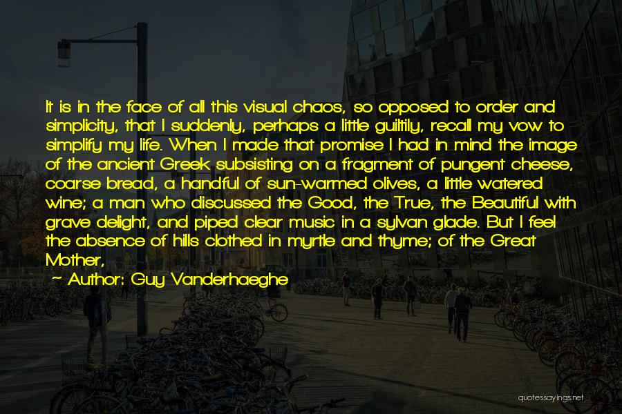 Guy Vanderhaeghe Quotes: It Is In The Face Of All This Visual Chaos, So Opposed To Order And Simplicity, That I Suddenly, Perhaps