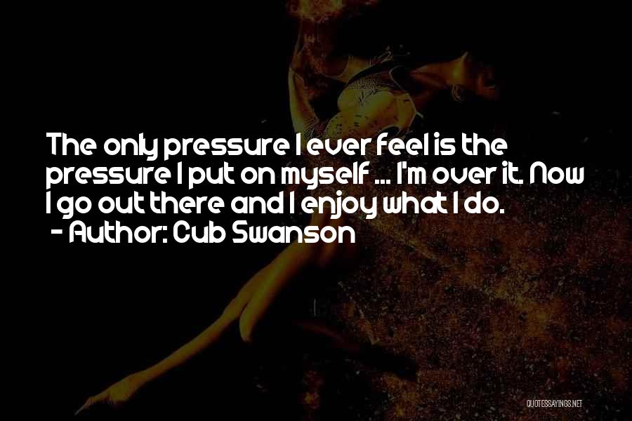 Cub Swanson Quotes: The Only Pressure I Ever Feel Is The Pressure I Put On Myself ... I'm Over It. Now I Go