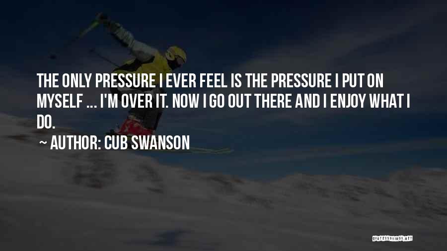 Cub Swanson Quotes: The Only Pressure I Ever Feel Is The Pressure I Put On Myself ... I'm Over It. Now I Go