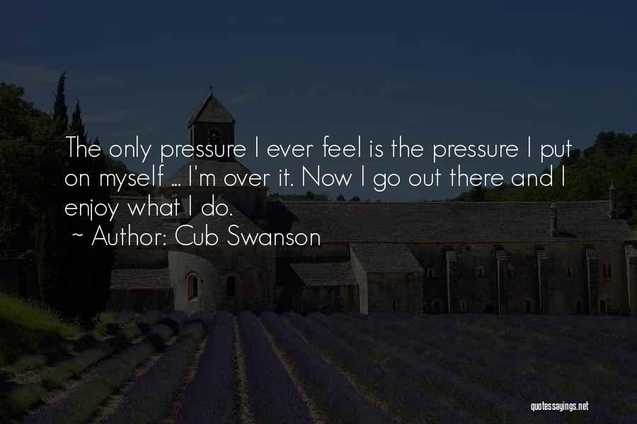 Cub Swanson Quotes: The Only Pressure I Ever Feel Is The Pressure I Put On Myself ... I'm Over It. Now I Go