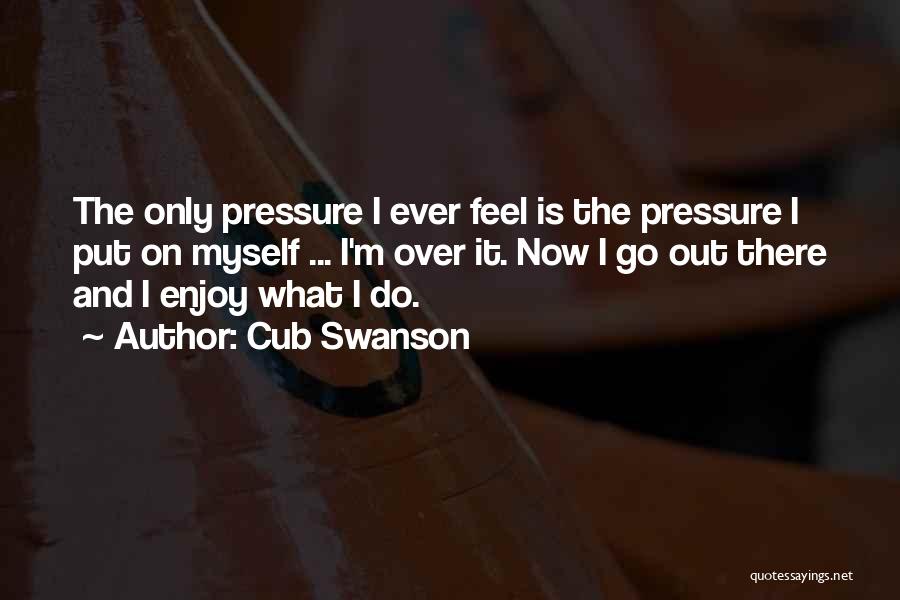 Cub Swanson Quotes: The Only Pressure I Ever Feel Is The Pressure I Put On Myself ... I'm Over It. Now I Go