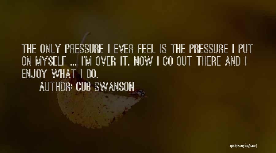 Cub Swanson Quotes: The Only Pressure I Ever Feel Is The Pressure I Put On Myself ... I'm Over It. Now I Go
