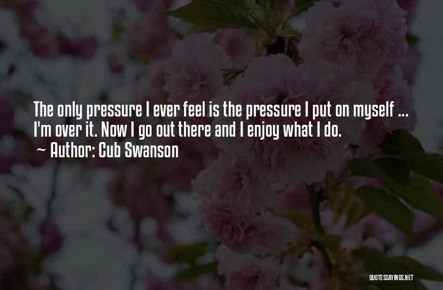 Cub Swanson Quotes: The Only Pressure I Ever Feel Is The Pressure I Put On Myself ... I'm Over It. Now I Go
