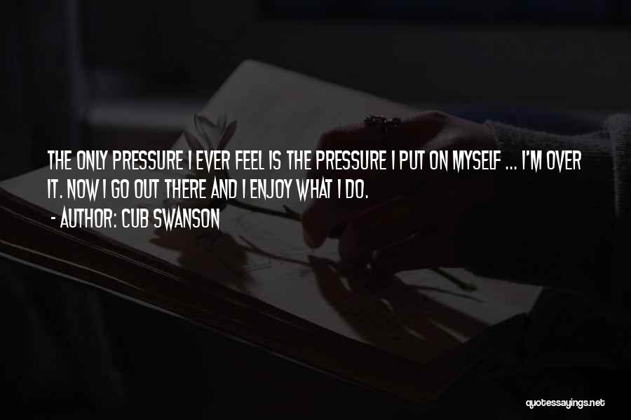 Cub Swanson Quotes: The Only Pressure I Ever Feel Is The Pressure I Put On Myself ... I'm Over It. Now I Go