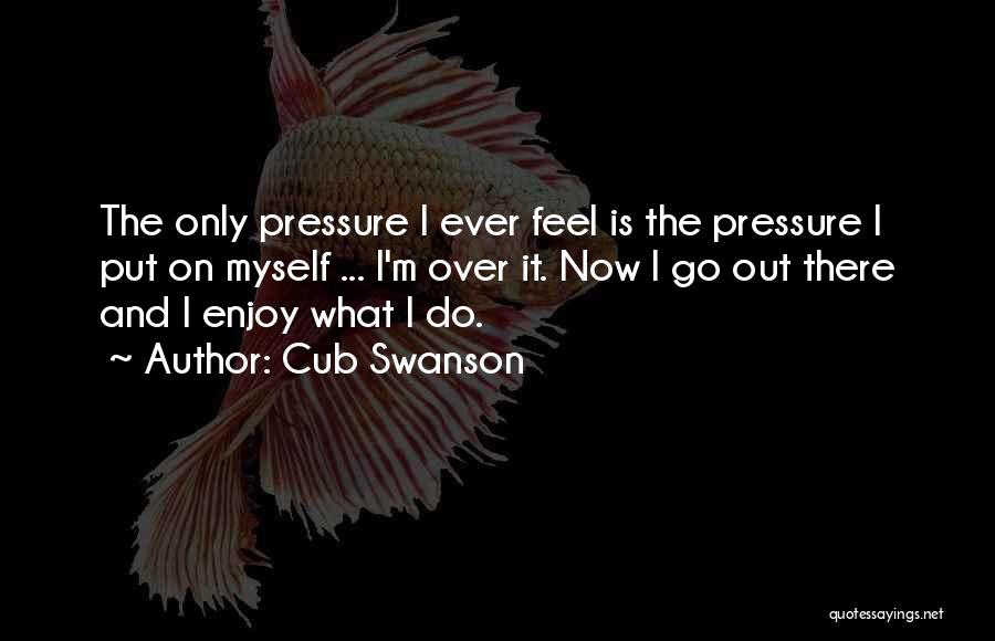 Cub Swanson Quotes: The Only Pressure I Ever Feel Is The Pressure I Put On Myself ... I'm Over It. Now I Go