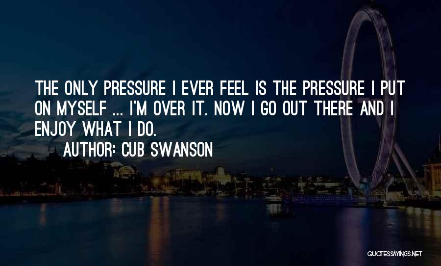 Cub Swanson Quotes: The Only Pressure I Ever Feel Is The Pressure I Put On Myself ... I'm Over It. Now I Go