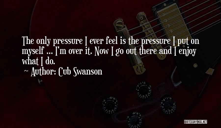 Cub Swanson Quotes: The Only Pressure I Ever Feel Is The Pressure I Put On Myself ... I'm Over It. Now I Go