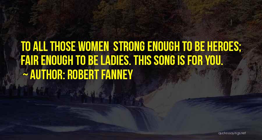 Robert Fanney Quotes: To All Those Women Strong Enough To Be Heroes; Fair Enough To Be Ladies. This Song Is For You.