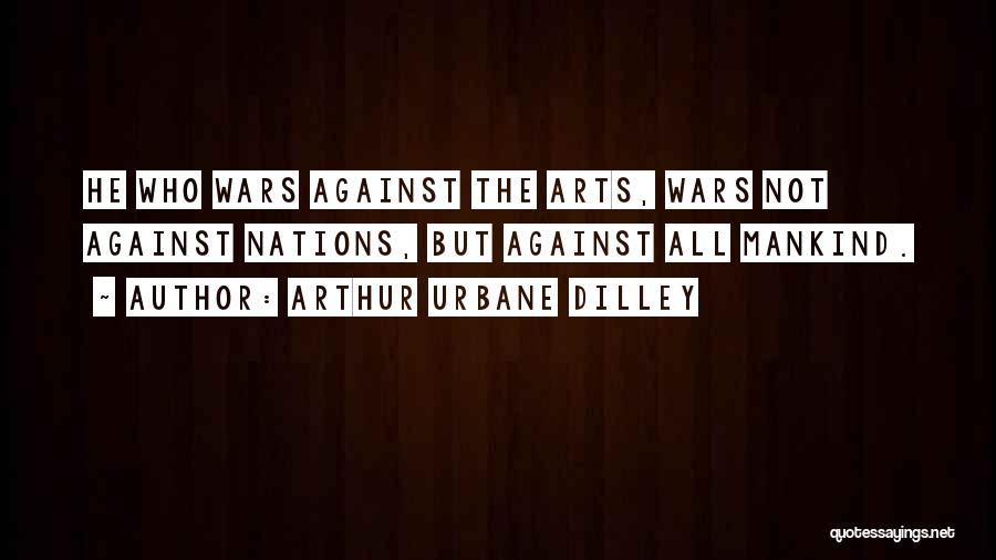 Arthur Urbane Dilley Quotes: He Who Wars Against The Arts, Wars Not Against Nations, But Against All Mankind.